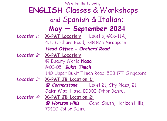 Text Box: We offer the following:ENGLISH Classes & Workshops and Spanish & Italian:  May  September 2024Location 1: 	X-PAT Location:	Level 6, #06-11A, 	400 Orchard Road, 238 875 Singapore 		Head Office - Orchard RoadLocation 2:	X-PAT Location:		@ Beauty World Plaza  	#03-05  Bukit Timah			140 Upper Bukit Timah Road, 588 177 Singapore Location 3: 	X-PAT JB Location 1:		@ Cornerstone	Level 21, City Plaza, 21, 	Jalan Wadi Hana, 80300 Johor Bahru, Location 4: 	X-PAT JB Location 2:		@ Horizon Hills	Canal South, Horizon Hills, 	79100 Johor Bahru